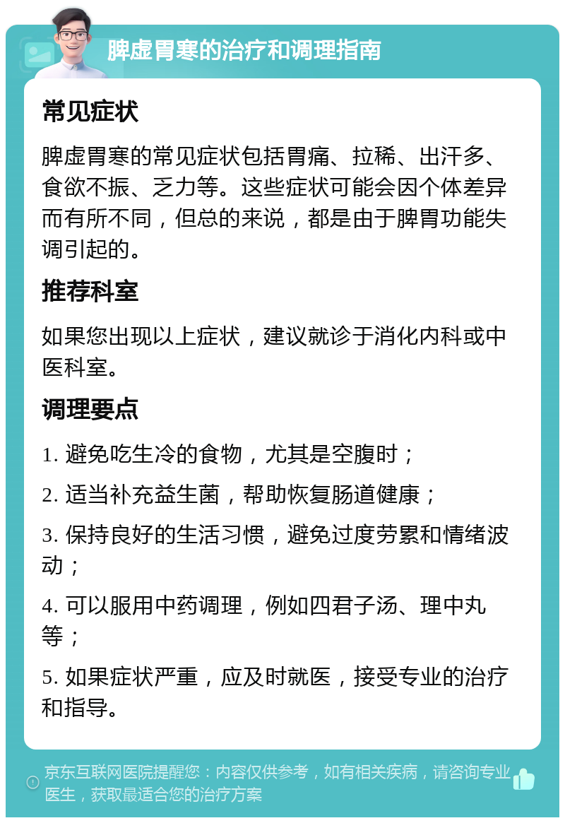 脾虚胃寒的治疗和调理指南 常见症状 脾虚胃寒的常见症状包括胃痛、拉稀、出汗多、食欲不振、乏力等。这些症状可能会因个体差异而有所不同，但总的来说，都是由于脾胃功能失调引起的。 推荐科室 如果您出现以上症状，建议就诊于消化内科或中医科室。 调理要点 1. 避免吃生冷的食物，尤其是空腹时； 2. 适当补充益生菌，帮助恢复肠道健康； 3. 保持良好的生活习惯，避免过度劳累和情绪波动； 4. 可以服用中药调理，例如四君子汤、理中丸等； 5. 如果症状严重，应及时就医，接受专业的治疗和指导。