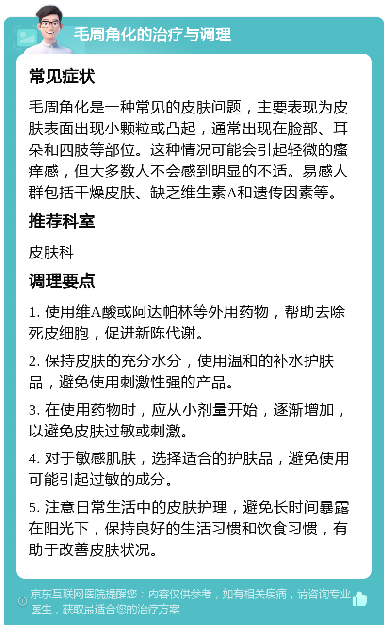 毛周角化的治疗与调理 常见症状 毛周角化是一种常见的皮肤问题，主要表现为皮肤表面出现小颗粒或凸起，通常出现在脸部、耳朵和四肢等部位。这种情况可能会引起轻微的瘙痒感，但大多数人不会感到明显的不适。易感人群包括干燥皮肤、缺乏维生素A和遗传因素等。 推荐科室 皮肤科 调理要点 1. 使用维A酸或阿达帕林等外用药物，帮助去除死皮细胞，促进新陈代谢。 2. 保持皮肤的充分水分，使用温和的补水护肤品，避免使用刺激性强的产品。 3. 在使用药物时，应从小剂量开始，逐渐增加，以避免皮肤过敏或刺激。 4. 对于敏感肌肤，选择适合的护肤品，避免使用可能引起过敏的成分。 5. 注意日常生活中的皮肤护理，避免长时间暴露在阳光下，保持良好的生活习惯和饮食习惯，有助于改善皮肤状况。