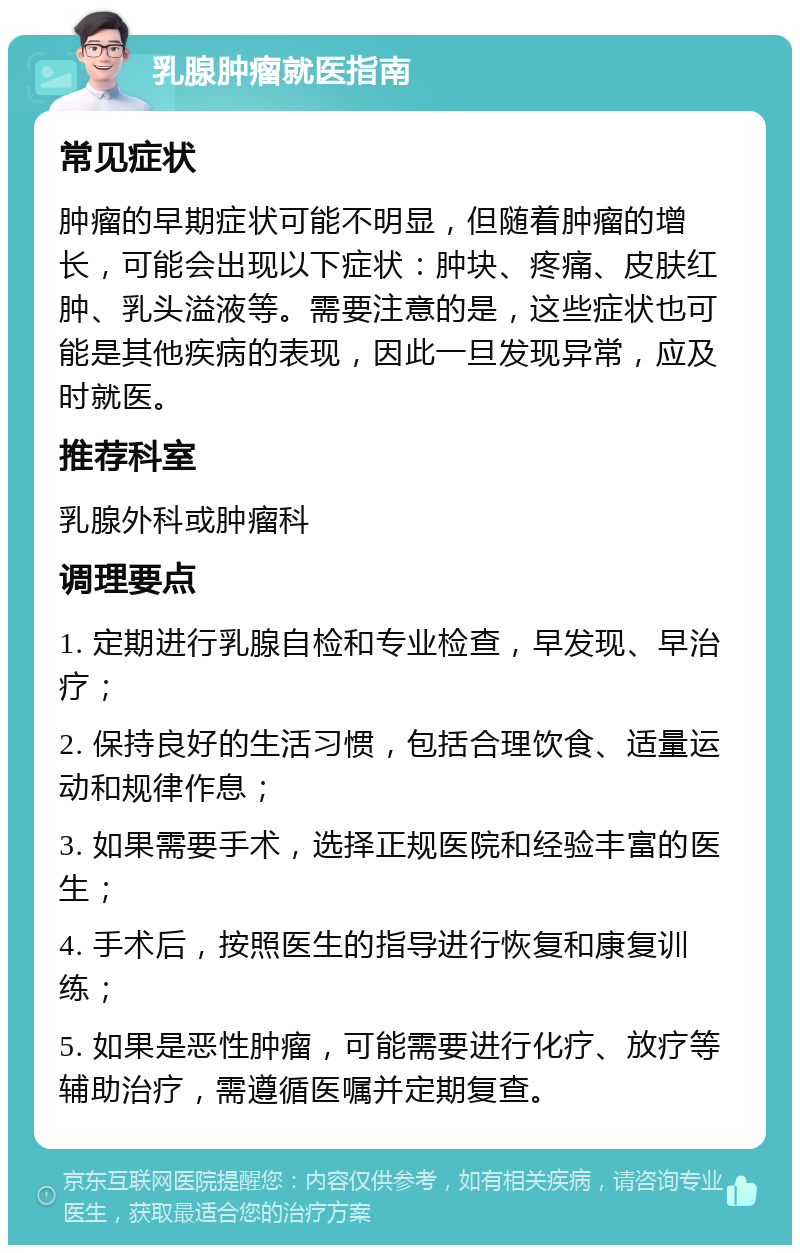 乳腺肿瘤就医指南 常见症状 肿瘤的早期症状可能不明显，但随着肿瘤的增长，可能会出现以下症状：肿块、疼痛、皮肤红肿、乳头溢液等。需要注意的是，这些症状也可能是其他疾病的表现，因此一旦发现异常，应及时就医。 推荐科室 乳腺外科或肿瘤科 调理要点 1. 定期进行乳腺自检和专业检查，早发现、早治疗； 2. 保持良好的生活习惯，包括合理饮食、适量运动和规律作息； 3. 如果需要手术，选择正规医院和经验丰富的医生； 4. 手术后，按照医生的指导进行恢复和康复训练； 5. 如果是恶性肿瘤，可能需要进行化疗、放疗等辅助治疗，需遵循医嘱并定期复查。