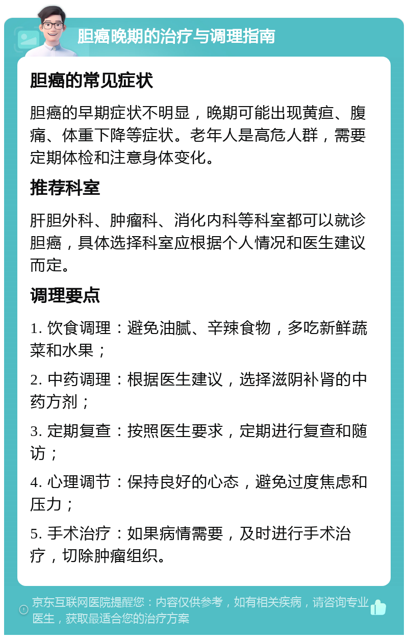 胆癌晚期的治疗与调理指南 胆癌的常见症状 胆癌的早期症状不明显，晚期可能出现黄疸、腹痛、体重下降等症状。老年人是高危人群，需要定期体检和注意身体变化。 推荐科室 肝胆外科、肿瘤科、消化内科等科室都可以就诊胆癌，具体选择科室应根据个人情况和医生建议而定。 调理要点 1. 饮食调理：避免油腻、辛辣食物，多吃新鲜蔬菜和水果； 2. 中药调理：根据医生建议，选择滋阴补肾的中药方剂； 3. 定期复查：按照医生要求，定期进行复查和随访； 4. 心理调节：保持良好的心态，避免过度焦虑和压力； 5. 手术治疗：如果病情需要，及时进行手术治疗，切除肿瘤组织。