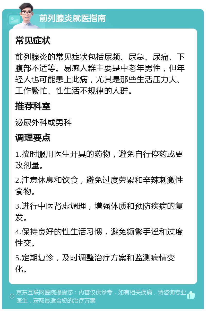 前列腺炎就医指南 常见症状 前列腺炎的常见症状包括尿频、尿急、尿痛、下腹部不适等。易感人群主要是中老年男性，但年轻人也可能患上此病，尤其是那些生活压力大、工作繁忙、性生活不规律的人群。 推荐科室 泌尿外科或男科 调理要点 1.按时服用医生开具的药物，避免自行停药或更改剂量。 2.注意休息和饮食，避免过度劳累和辛辣刺激性食物。 3.进行中医肾虚调理，增强体质和预防疾病的复发。 4.保持良好的性生活习惯，避免频繁手淫和过度性交。 5.定期复诊，及时调整治疗方案和监测病情变化。