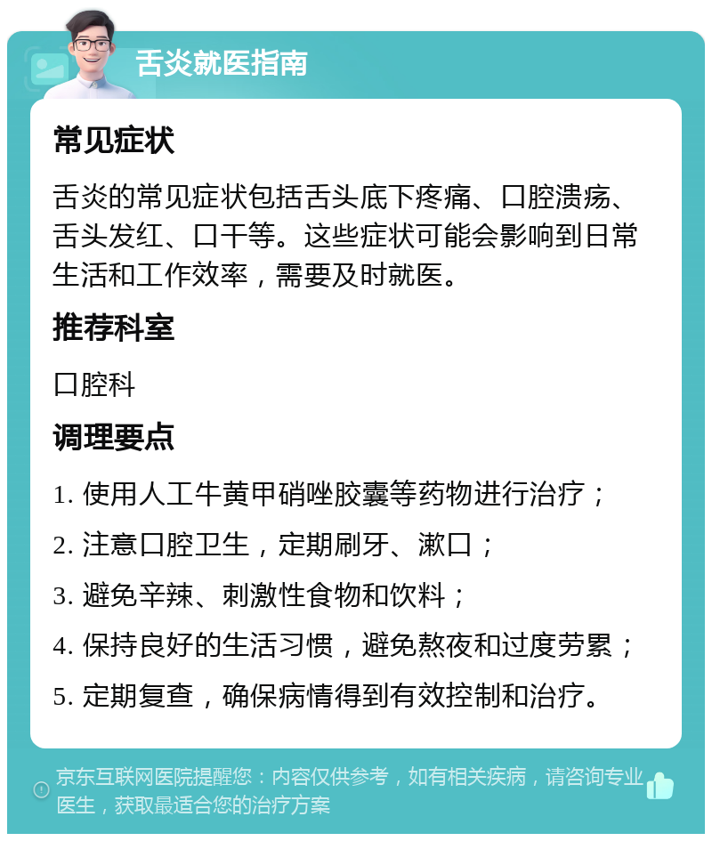 舌炎就医指南 常见症状 舌炎的常见症状包括舌头底下疼痛、口腔溃疡、舌头发红、口干等。这些症状可能会影响到日常生活和工作效率，需要及时就医。 推荐科室 口腔科 调理要点 1. 使用人工牛黄甲硝唑胶囊等药物进行治疗； 2. 注意口腔卫生，定期刷牙、漱口； 3. 避免辛辣、刺激性食物和饮料； 4. 保持良好的生活习惯，避免熬夜和过度劳累； 5. 定期复查，确保病情得到有效控制和治疗。