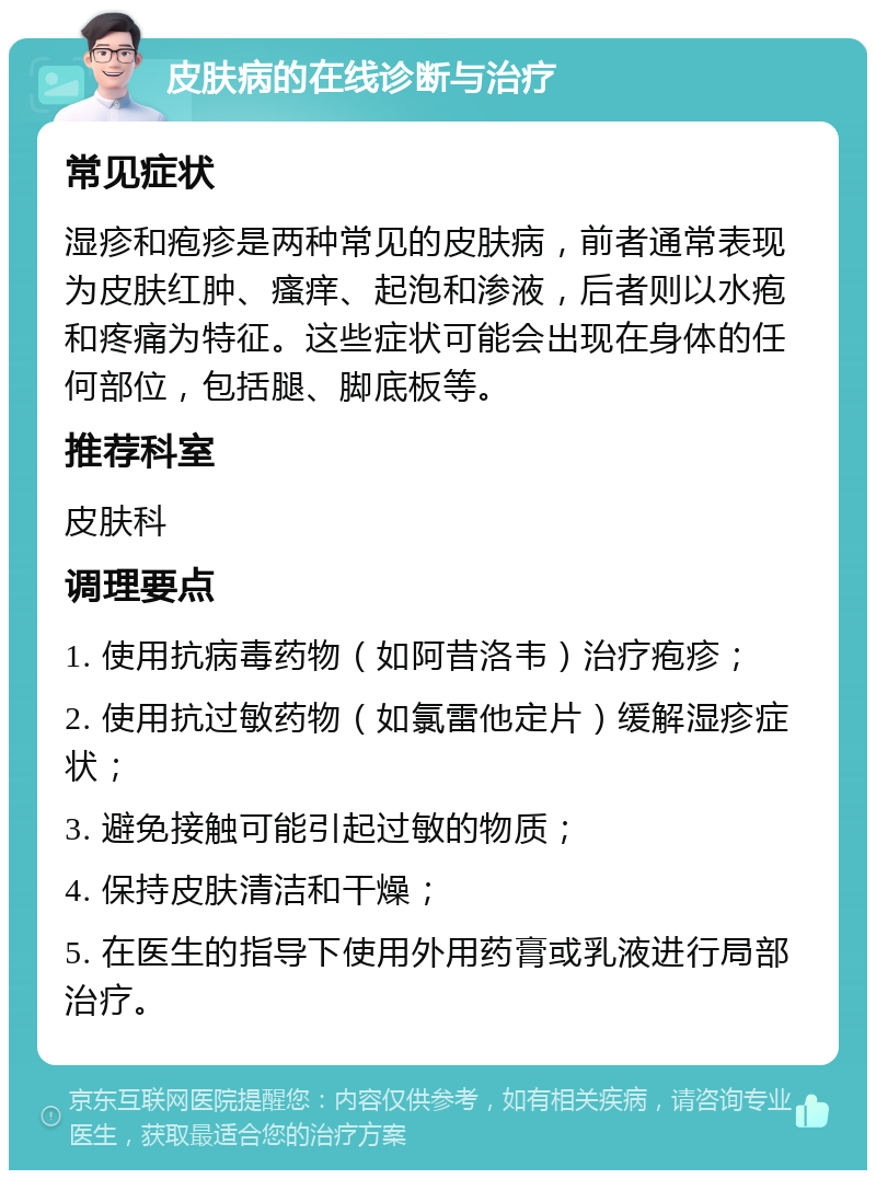 皮肤病的在线诊断与治疗 常见症状 湿疹和疱疹是两种常见的皮肤病，前者通常表现为皮肤红肿、瘙痒、起泡和渗液，后者则以水疱和疼痛为特征。这些症状可能会出现在身体的任何部位，包括腿、脚底板等。 推荐科室 皮肤科 调理要点 1. 使用抗病毒药物（如阿昔洛韦）治疗疱疹； 2. 使用抗过敏药物（如氯雷他定片）缓解湿疹症状； 3. 避免接触可能引起过敏的物质； 4. 保持皮肤清洁和干燥； 5. 在医生的指导下使用外用药膏或乳液进行局部治疗。