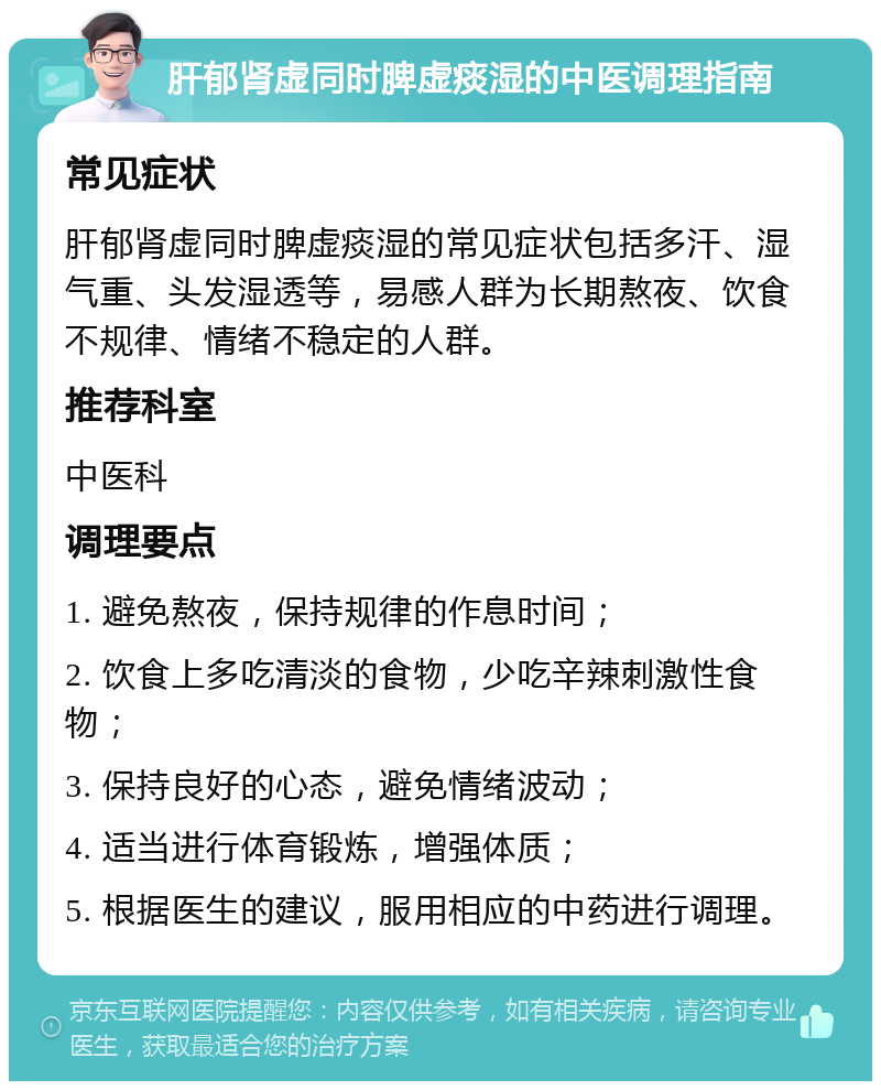 肝郁肾虚同时脾虚痰湿的中医调理指南 常见症状 肝郁肾虚同时脾虚痰湿的常见症状包括多汗、湿气重、头发湿透等，易感人群为长期熬夜、饮食不规律、情绪不稳定的人群。 推荐科室 中医科 调理要点 1. 避免熬夜，保持规律的作息时间； 2. 饮食上多吃清淡的食物，少吃辛辣刺激性食物； 3. 保持良好的心态，避免情绪波动； 4. 适当进行体育锻炼，增强体质； 5. 根据医生的建议，服用相应的中药进行调理。