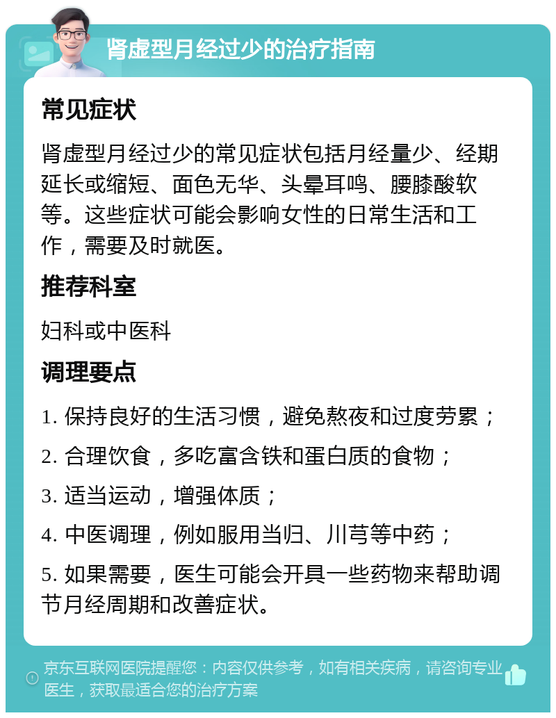 肾虚型月经过少的治疗指南 常见症状 肾虚型月经过少的常见症状包括月经量少、经期延长或缩短、面色无华、头晕耳鸣、腰膝酸软等。这些症状可能会影响女性的日常生活和工作，需要及时就医。 推荐科室 妇科或中医科 调理要点 1. 保持良好的生活习惯，避免熬夜和过度劳累； 2. 合理饮食，多吃富含铁和蛋白质的食物； 3. 适当运动，增强体质； 4. 中医调理，例如服用当归、川芎等中药； 5. 如果需要，医生可能会开具一些药物来帮助调节月经周期和改善症状。