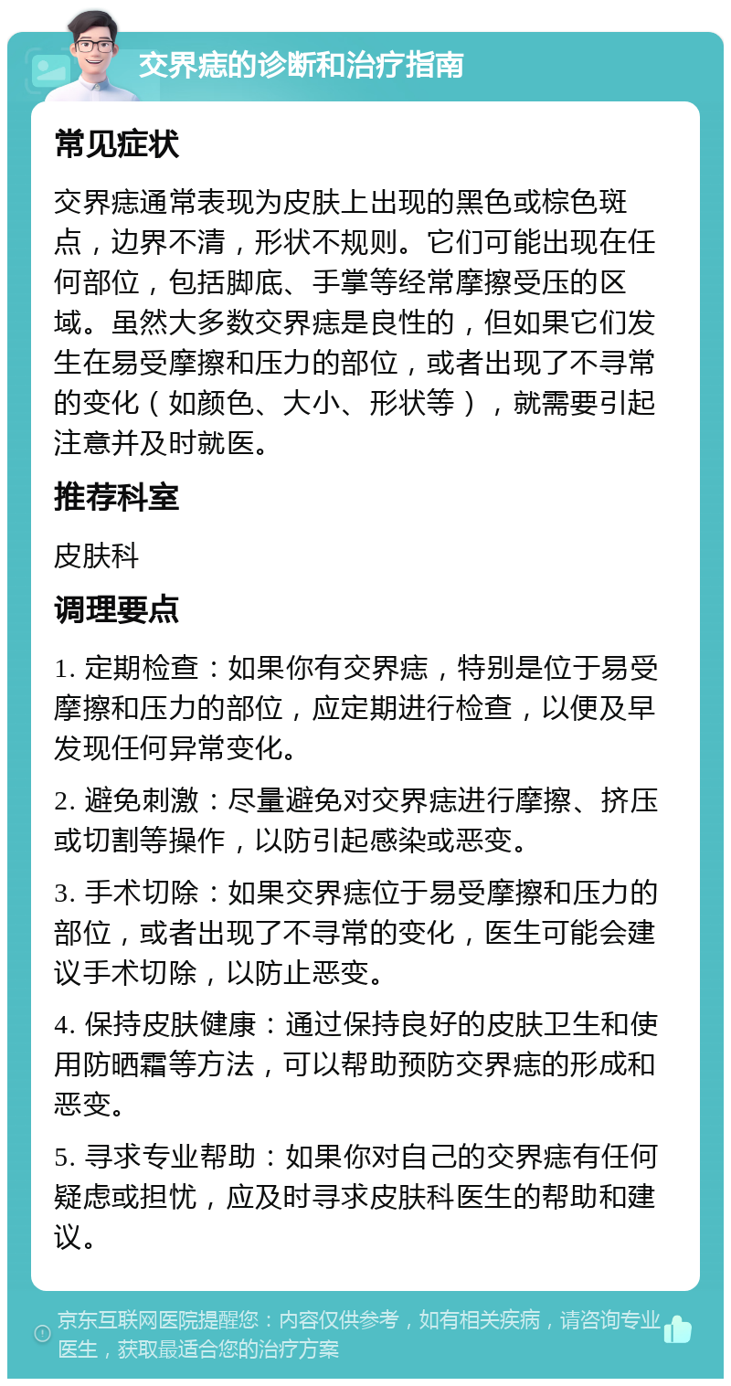 交界痣的诊断和治疗指南 常见症状 交界痣通常表现为皮肤上出现的黑色或棕色斑点，边界不清，形状不规则。它们可能出现在任何部位，包括脚底、手掌等经常摩擦受压的区域。虽然大多数交界痣是良性的，但如果它们发生在易受摩擦和压力的部位，或者出现了不寻常的变化（如颜色、大小、形状等），就需要引起注意并及时就医。 推荐科室 皮肤科 调理要点 1. 定期检查：如果你有交界痣，特别是位于易受摩擦和压力的部位，应定期进行检查，以便及早发现任何异常变化。 2. 避免刺激：尽量避免对交界痣进行摩擦、挤压或切割等操作，以防引起感染或恶变。 3. 手术切除：如果交界痣位于易受摩擦和压力的部位，或者出现了不寻常的变化，医生可能会建议手术切除，以防止恶变。 4. 保持皮肤健康：通过保持良好的皮肤卫生和使用防晒霜等方法，可以帮助预防交界痣的形成和恶变。 5. 寻求专业帮助：如果你对自己的交界痣有任何疑虑或担忧，应及时寻求皮肤科医生的帮助和建议。