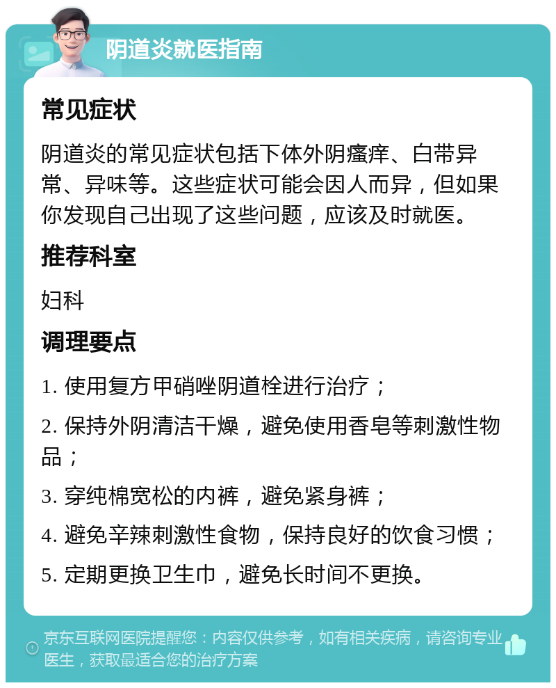 阴道炎就医指南 常见症状 阴道炎的常见症状包括下体外阴瘙痒、白带异常、异味等。这些症状可能会因人而异，但如果你发现自己出现了这些问题，应该及时就医。 推荐科室 妇科 调理要点 1. 使用复方甲硝唑阴道栓进行治疗； 2. 保持外阴清洁干燥，避免使用香皂等刺激性物品； 3. 穿纯棉宽松的内裤，避免紧身裤； 4. 避免辛辣刺激性食物，保持良好的饮食习惯； 5. 定期更换卫生巾，避免长时间不更换。