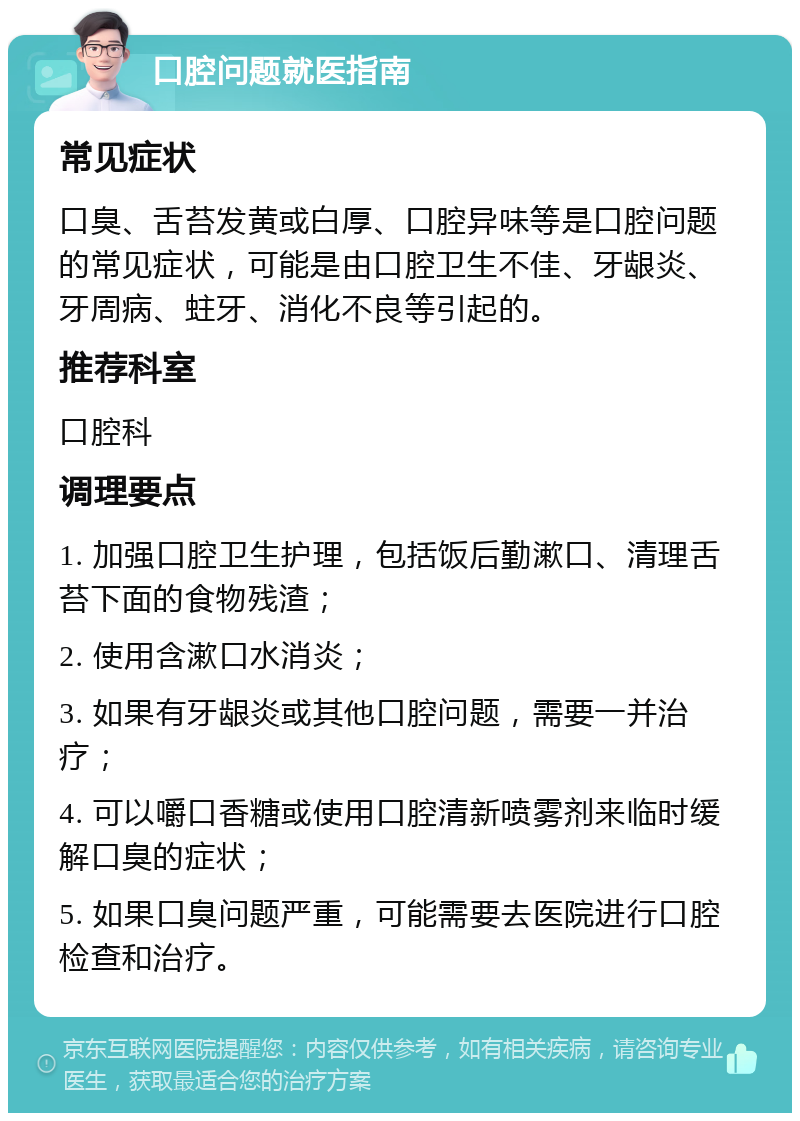 口腔问题就医指南 常见症状 口臭、舌苔发黄或白厚、口腔异味等是口腔问题的常见症状，可能是由口腔卫生不佳、牙龈炎、牙周病、蛀牙、消化不良等引起的。 推荐科室 口腔科 调理要点 1. 加强口腔卫生护理，包括饭后勤漱口、清理舌苔下面的食物残渣； 2. 使用含漱口水消炎； 3. 如果有牙龈炎或其他口腔问题，需要一并治疗； 4. 可以嚼口香糖或使用口腔清新喷雾剂来临时缓解口臭的症状； 5. 如果口臭问题严重，可能需要去医院进行口腔检查和治疗。