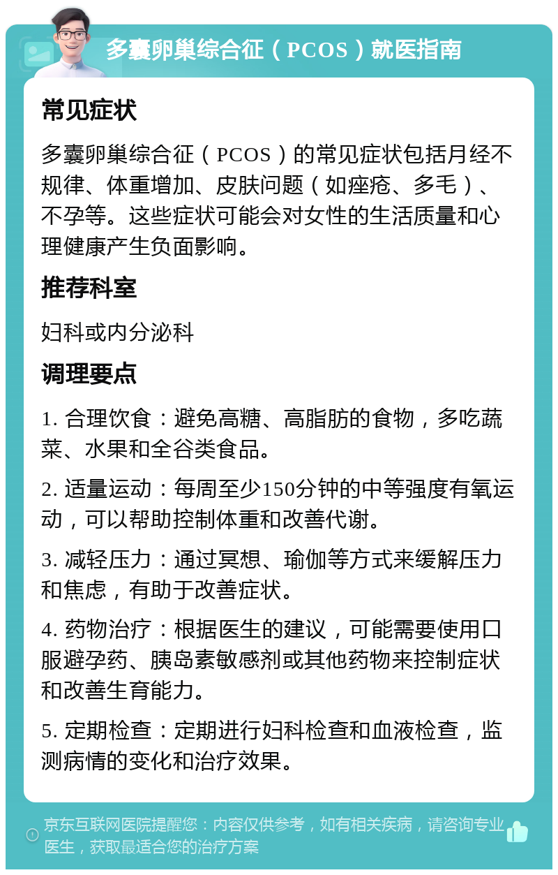 多囊卵巢综合征（PCOS）就医指南 常见症状 多囊卵巢综合征（PCOS）的常见症状包括月经不规律、体重增加、皮肤问题（如痤疮、多毛）、不孕等。这些症状可能会对女性的生活质量和心理健康产生负面影响。 推荐科室 妇科或内分泌科 调理要点 1. 合理饮食：避免高糖、高脂肪的食物，多吃蔬菜、水果和全谷类食品。 2. 适量运动：每周至少150分钟的中等强度有氧运动，可以帮助控制体重和改善代谢。 3. 减轻压力：通过冥想、瑜伽等方式来缓解压力和焦虑，有助于改善症状。 4. 药物治疗：根据医生的建议，可能需要使用口服避孕药、胰岛素敏感剂或其他药物来控制症状和改善生育能力。 5. 定期检查：定期进行妇科检查和血液检查，监测病情的变化和治疗效果。