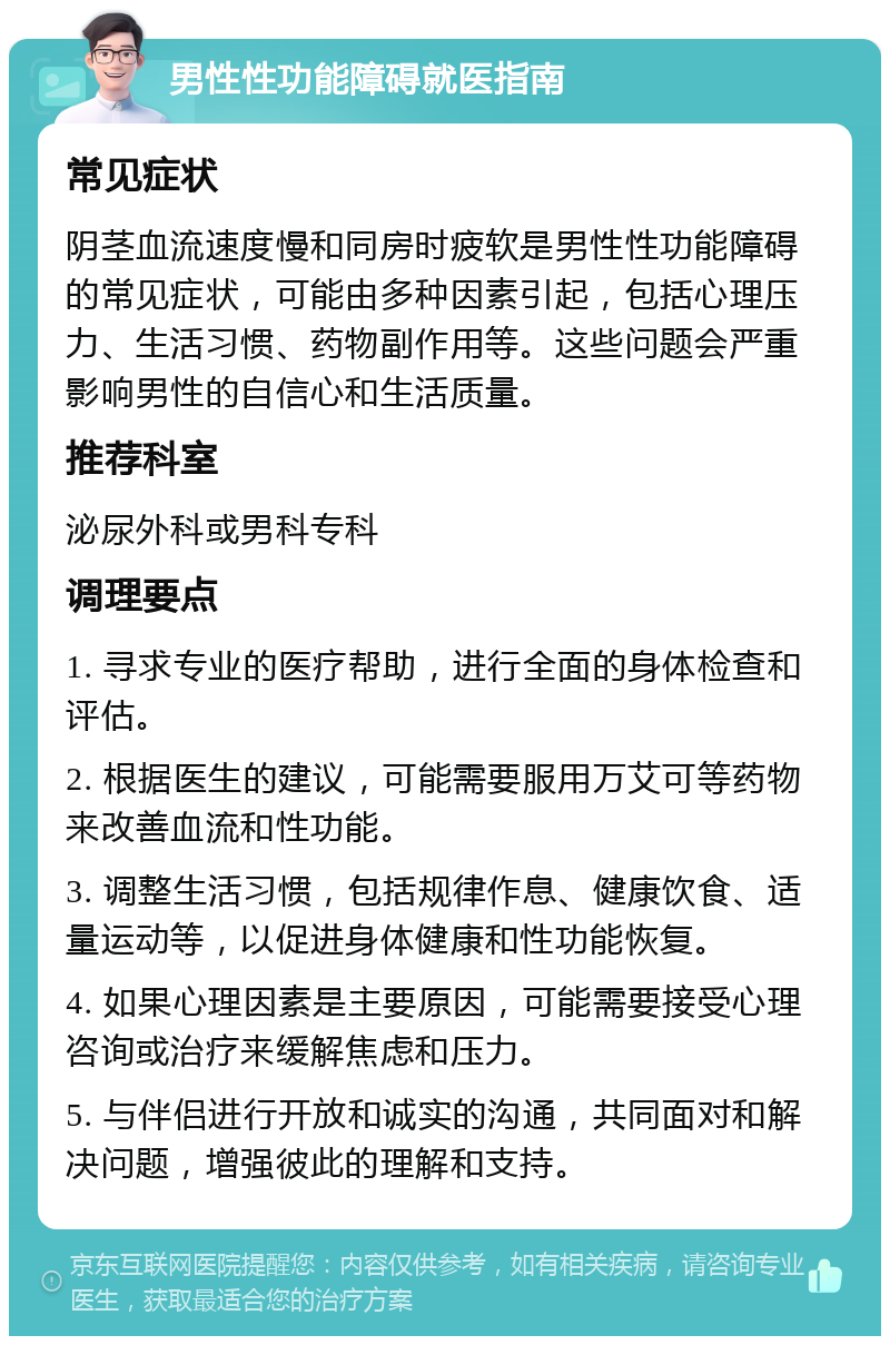 男性性功能障碍就医指南 常见症状 阴茎血流速度慢和同房时疲软是男性性功能障碍的常见症状，可能由多种因素引起，包括心理压力、生活习惯、药物副作用等。这些问题会严重影响男性的自信心和生活质量。 推荐科室 泌尿外科或男科专科 调理要点 1. 寻求专业的医疗帮助，进行全面的身体检查和评估。 2. 根据医生的建议，可能需要服用万艾可等药物来改善血流和性功能。 3. 调整生活习惯，包括规律作息、健康饮食、适量运动等，以促进身体健康和性功能恢复。 4. 如果心理因素是主要原因，可能需要接受心理咨询或治疗来缓解焦虑和压力。 5. 与伴侣进行开放和诚实的沟通，共同面对和解决问题，增强彼此的理解和支持。