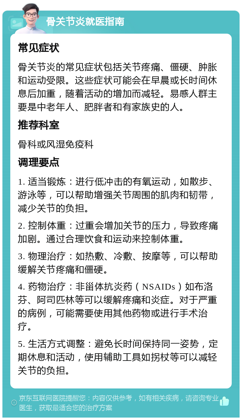 骨关节炎就医指南 常见症状 骨关节炎的常见症状包括关节疼痛、僵硬、肿胀和运动受限。这些症状可能会在早晨或长时间休息后加重，随着活动的增加而减轻。易感人群主要是中老年人、肥胖者和有家族史的人。 推荐科室 骨科或风湿免疫科 调理要点 1. 适当锻炼：进行低冲击的有氧运动，如散步、游泳等，可以帮助增强关节周围的肌肉和韧带，减少关节的负担。 2. 控制体重：过重会增加关节的压力，导致疼痛加剧。通过合理饮食和运动来控制体重。 3. 物理治疗：如热敷、冷敷、按摩等，可以帮助缓解关节疼痛和僵硬。 4. 药物治疗：非甾体抗炎药（NSAIDs）如布洛芬、阿司匹林等可以缓解疼痛和炎症。对于严重的病例，可能需要使用其他药物或进行手术治疗。 5. 生活方式调整：避免长时间保持同一姿势，定期休息和活动，使用辅助工具如拐杖等可以减轻关节的负担。