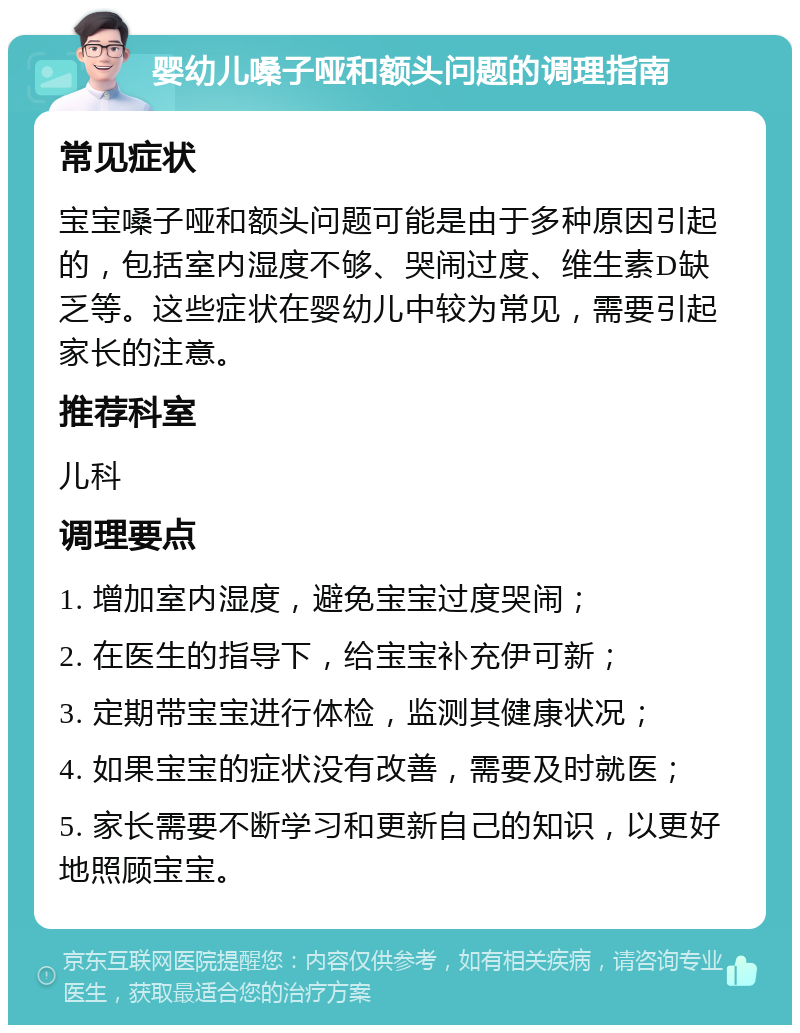 婴幼儿嗓子哑和额头问题的调理指南 常见症状 宝宝嗓子哑和额头问题可能是由于多种原因引起的，包括室内湿度不够、哭闹过度、维生素D缺乏等。这些症状在婴幼儿中较为常见，需要引起家长的注意。 推荐科室 儿科 调理要点 1. 增加室内湿度，避免宝宝过度哭闹； 2. 在医生的指导下，给宝宝补充伊可新； 3. 定期带宝宝进行体检，监测其健康状况； 4. 如果宝宝的症状没有改善，需要及时就医； 5. 家长需要不断学习和更新自己的知识，以更好地照顾宝宝。