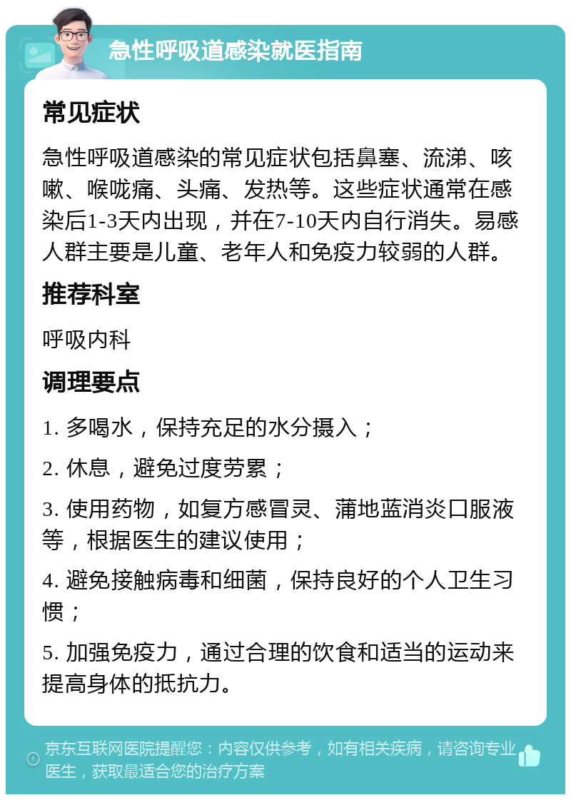 急性呼吸道感染就医指南 常见症状 急性呼吸道感染的常见症状包括鼻塞、流涕、咳嗽、喉咙痛、头痛、发热等。这些症状通常在感染后1-3天内出现，并在7-10天内自行消失。易感人群主要是儿童、老年人和免疫力较弱的人群。 推荐科室 呼吸内科 调理要点 1. 多喝水，保持充足的水分摄入； 2. 休息，避免过度劳累； 3. 使用药物，如复方感冒灵、蒲地蓝消炎口服液等，根据医生的建议使用； 4. 避免接触病毒和细菌，保持良好的个人卫生习惯； 5. 加强免疫力，通过合理的饮食和适当的运动来提高身体的抵抗力。