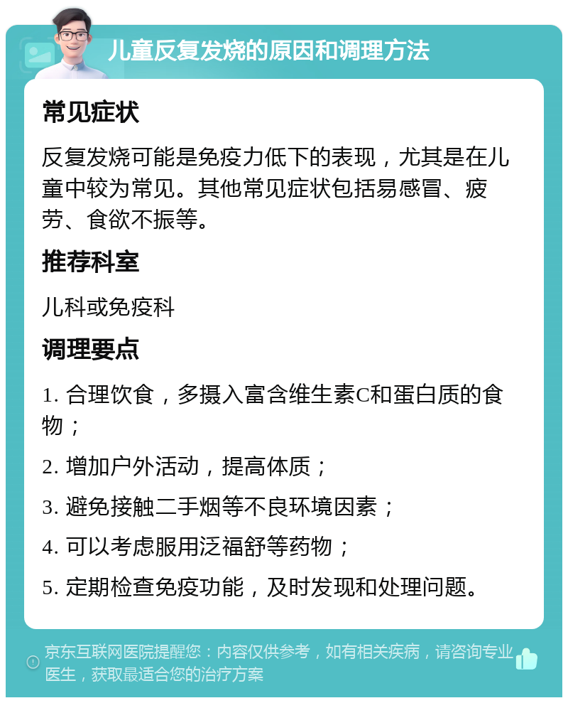 儿童反复发烧的原因和调理方法 常见症状 反复发烧可能是免疫力低下的表现，尤其是在儿童中较为常见。其他常见症状包括易感冒、疲劳、食欲不振等。 推荐科室 儿科或免疫科 调理要点 1. 合理饮食，多摄入富含维生素C和蛋白质的食物； 2. 增加户外活动，提高体质； 3. 避免接触二手烟等不良环境因素； 4. 可以考虑服用泛福舒等药物； 5. 定期检查免疫功能，及时发现和处理问题。