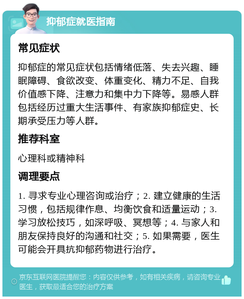 抑郁症就医指南 常见症状 抑郁症的常见症状包括情绪低落、失去兴趣、睡眠障碍、食欲改变、体重变化、精力不足、自我价值感下降、注意力和集中力下降等。易感人群包括经历过重大生活事件、有家族抑郁症史、长期承受压力等人群。 推荐科室 心理科或精神科 调理要点 1. 寻求专业心理咨询或治疗；2. 建立健康的生活习惯，包括规律作息、均衡饮食和适量运动；3. 学习放松技巧，如深呼吸、冥想等；4. 与家人和朋友保持良好的沟通和社交；5. 如果需要，医生可能会开具抗抑郁药物进行治疗。