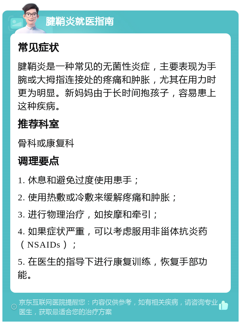 腱鞘炎就医指南 常见症状 腱鞘炎是一种常见的无菌性炎症，主要表现为手腕或大拇指连接处的疼痛和肿胀，尤其在用力时更为明显。新妈妈由于长时间抱孩子，容易患上这种疾病。 推荐科室 骨科或康复科 调理要点 1. 休息和避免过度使用患手； 2. 使用热敷或冷敷来缓解疼痛和肿胀； 3. 进行物理治疗，如按摩和牵引； 4. 如果症状严重，可以考虑服用非甾体抗炎药（NSAIDs）； 5. 在医生的指导下进行康复训练，恢复手部功能。