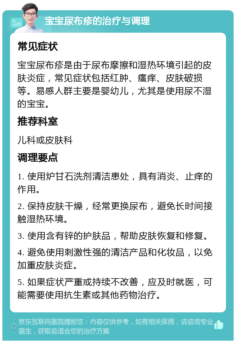 宝宝尿布疹的治疗与调理 常见症状 宝宝尿布疹是由于尿布摩擦和湿热环境引起的皮肤炎症，常见症状包括红肿、瘙痒、皮肤破损等。易感人群主要是婴幼儿，尤其是使用尿不湿的宝宝。 推荐科室 儿科或皮肤科 调理要点 1. 使用炉甘石洗剂清洁患处，具有消炎、止痒的作用。 2. 保持皮肤干燥，经常更换尿布，避免长时间接触湿热环境。 3. 使用含有锌的护肤品，帮助皮肤恢复和修复。 4. 避免使用刺激性强的清洁产品和化妆品，以免加重皮肤炎症。 5. 如果症状严重或持续不改善，应及时就医，可能需要使用抗生素或其他药物治疗。