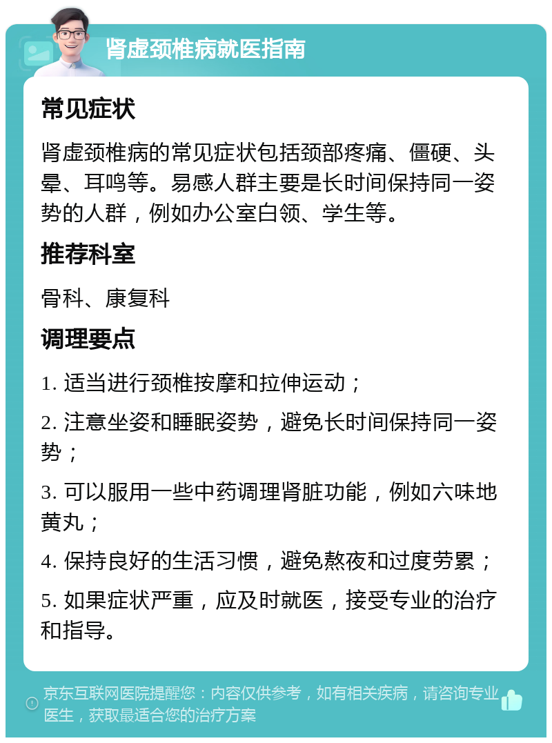 肾虚颈椎病就医指南 常见症状 肾虚颈椎病的常见症状包括颈部疼痛、僵硬、头晕、耳鸣等。易感人群主要是长时间保持同一姿势的人群，例如办公室白领、学生等。 推荐科室 骨科、康复科 调理要点 1. 适当进行颈椎按摩和拉伸运动； 2. 注意坐姿和睡眠姿势，避免长时间保持同一姿势； 3. 可以服用一些中药调理肾脏功能，例如六味地黄丸； 4. 保持良好的生活习惯，避免熬夜和过度劳累； 5. 如果症状严重，应及时就医，接受专业的治疗和指导。