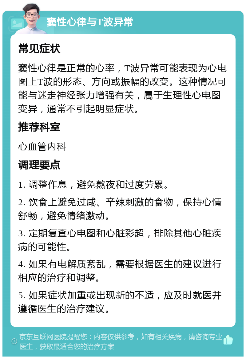 窦性心律与T波异常 常见症状 窦性心律是正常的心率，T波异常可能表现为心电图上T波的形态、方向或振幅的改变。这种情况可能与迷走神经张力增强有关，属于生理性心电图变异，通常不引起明显症状。 推荐科室 心血管内科 调理要点 1. 调整作息，避免熬夜和过度劳累。 2. 饮食上避免过咸、辛辣刺激的食物，保持心情舒畅，避免情绪激动。 3. 定期复查心电图和心脏彩超，排除其他心脏疾病的可能性。 4. 如果有电解质紊乱，需要根据医生的建议进行相应的治疗和调整。 5. 如果症状加重或出现新的不适，应及时就医并遵循医生的治疗建议。