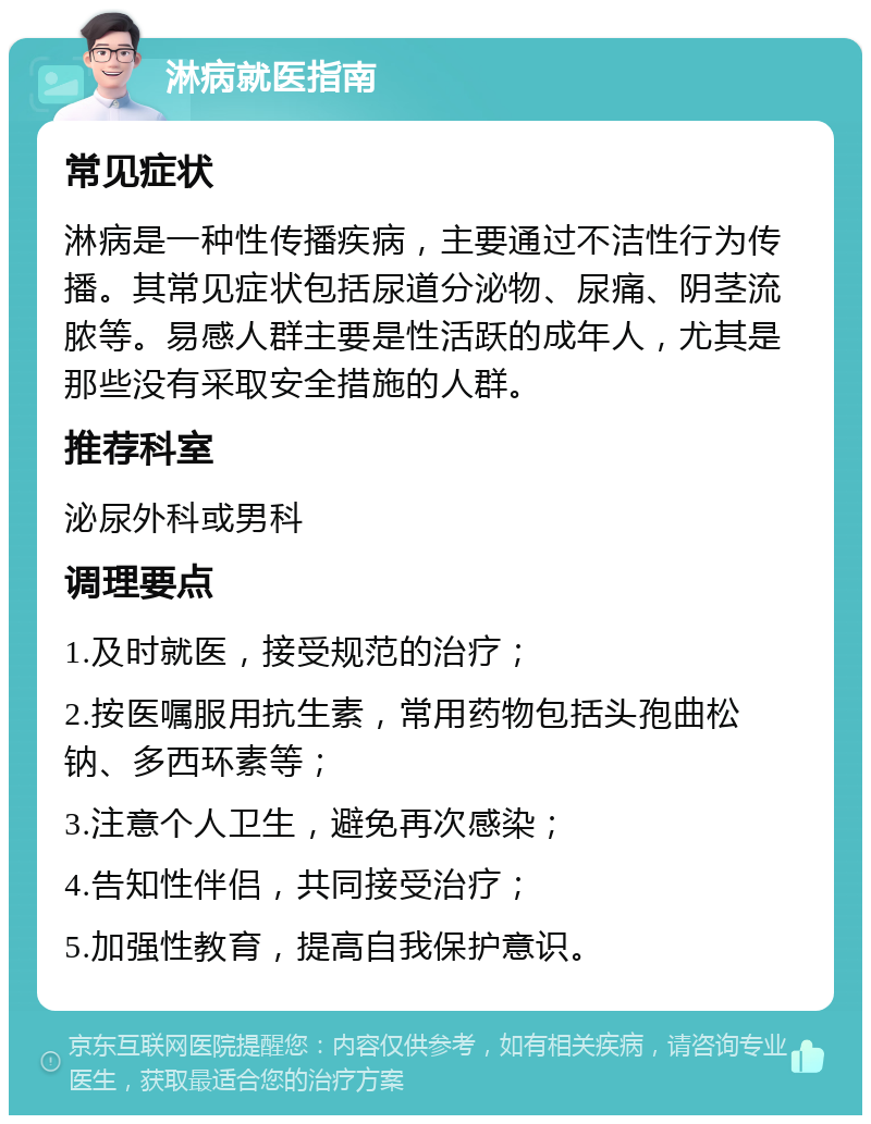 淋病就医指南 常见症状 淋病是一种性传播疾病，主要通过不洁性行为传播。其常见症状包括尿道分泌物、尿痛、阴茎流脓等。易感人群主要是性活跃的成年人，尤其是那些没有采取安全措施的人群。 推荐科室 泌尿外科或男科 调理要点 1.及时就医，接受规范的治疗； 2.按医嘱服用抗生素，常用药物包括头孢曲松钠、多西环素等； 3.注意个人卫生，避免再次感染； 4.告知性伴侣，共同接受治疗； 5.加强性教育，提高自我保护意识。