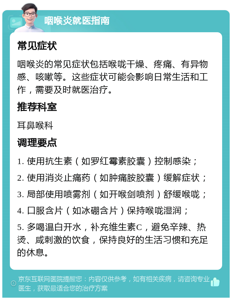 咽喉炎就医指南 常见症状 咽喉炎的常见症状包括喉咙干燥、疼痛、有异物感、咳嗽等。这些症状可能会影响日常生活和工作，需要及时就医治疗。 推荐科室 耳鼻喉科 调理要点 1. 使用抗生素（如罗红霉素胶囊）控制感染； 2. 使用消炎止痛药（如肿痛胺胶囊）缓解症状； 3. 局部使用喷雾剂（如开喉剑喷剂）舒缓喉咙； 4. 口服含片（如冰硼含片）保持喉咙湿润； 5. 多喝温白开水，补充维生素C，避免辛辣、热烫、咸刺激的饮食，保持良好的生活习惯和充足的休息。