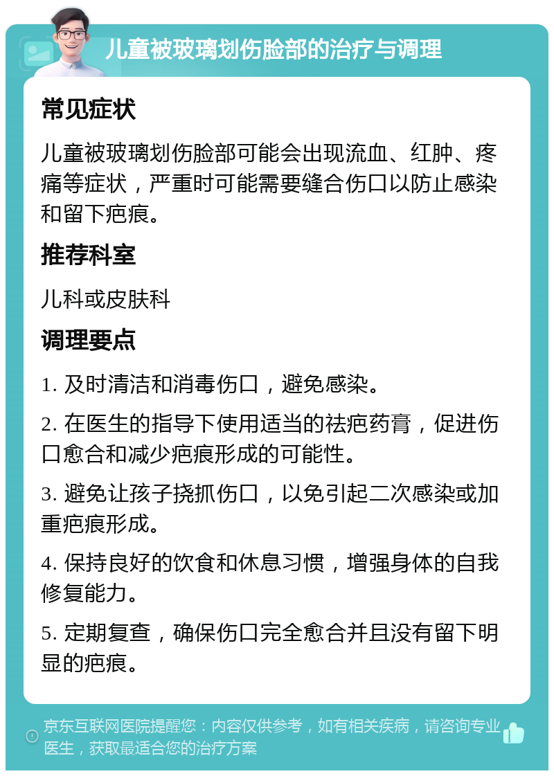 儿童被玻璃划伤脸部的治疗与调理 常见症状 儿童被玻璃划伤脸部可能会出现流血、红肿、疼痛等症状，严重时可能需要缝合伤口以防止感染和留下疤痕。 推荐科室 儿科或皮肤科 调理要点 1. 及时清洁和消毒伤口，避免感染。 2. 在医生的指导下使用适当的祛疤药膏，促进伤口愈合和减少疤痕形成的可能性。 3. 避免让孩子挠抓伤口，以免引起二次感染或加重疤痕形成。 4. 保持良好的饮食和休息习惯，增强身体的自我修复能力。 5. 定期复查，确保伤口完全愈合并且没有留下明显的疤痕。