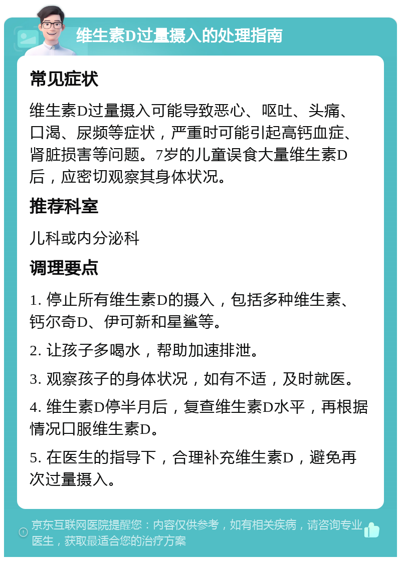 维生素D过量摄入的处理指南 常见症状 维生素D过量摄入可能导致恶心、呕吐、头痛、口渴、尿频等症状，严重时可能引起高钙血症、肾脏损害等问题。7岁的儿童误食大量维生素D后，应密切观察其身体状况。 推荐科室 儿科或内分泌科 调理要点 1. 停止所有维生素D的摄入，包括多种维生素、钙尔奇D、伊可新和星鲨等。 2. 让孩子多喝水，帮助加速排泄。 3. 观察孩子的身体状况，如有不适，及时就医。 4. 维生素D停半月后，复查维生素D水平，再根据情况口服维生素D。 5. 在医生的指导下，合理补充维生素D，避免再次过量摄入。