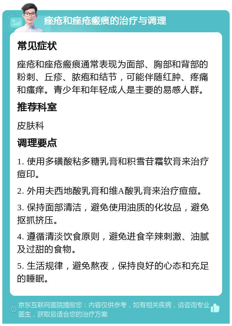 痤疮和痤疮瘢痕的治疗与调理 常见症状 痤疮和痤疮瘢痕通常表现为面部、胸部和背部的粉刺、丘疹、脓疱和结节，可能伴随红肿、疼痛和瘙痒。青少年和年轻成人是主要的易感人群。 推荐科室 皮肤科 调理要点 1. 使用多磺酸粘多糖乳膏和积雪苷霜软膏来治疗痘印。 2. 外用夫西地酸乳膏和维A酸乳膏来治疗痘痘。 3. 保持面部清洁，避免使用油质的化妆品，避免抠抓挤压。 4. 遵循清淡饮食原则，避免进食辛辣刺激、油腻及过甜的食物。 5. 生活规律，避免熬夜，保持良好的心态和充足的睡眠。