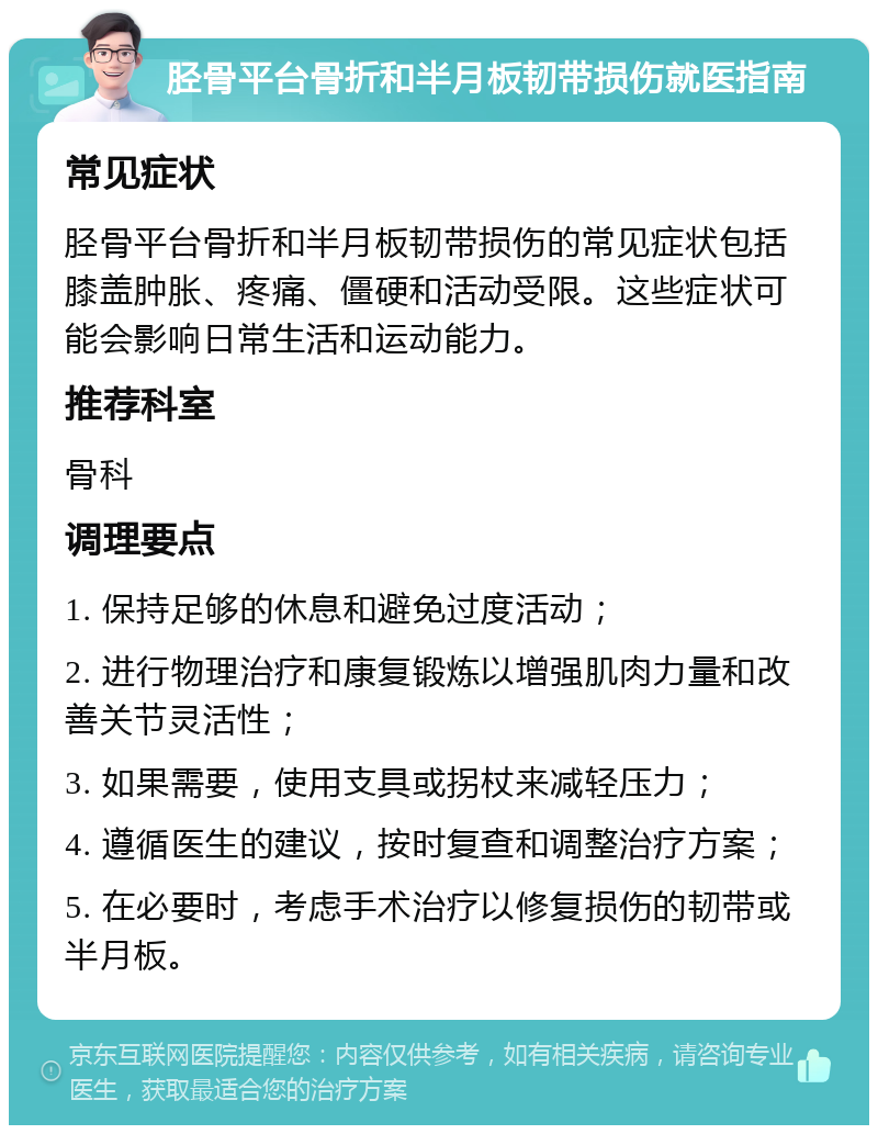 胫骨平台骨折和半月板韧带损伤就医指南 常见症状 胫骨平台骨折和半月板韧带损伤的常见症状包括膝盖肿胀、疼痛、僵硬和活动受限。这些症状可能会影响日常生活和运动能力。 推荐科室 骨科 调理要点 1. 保持足够的休息和避免过度活动； 2. 进行物理治疗和康复锻炼以增强肌肉力量和改善关节灵活性； 3. 如果需要，使用支具或拐杖来减轻压力； 4. 遵循医生的建议，按时复查和调整治疗方案； 5. 在必要时，考虑手术治疗以修复损伤的韧带或半月板。