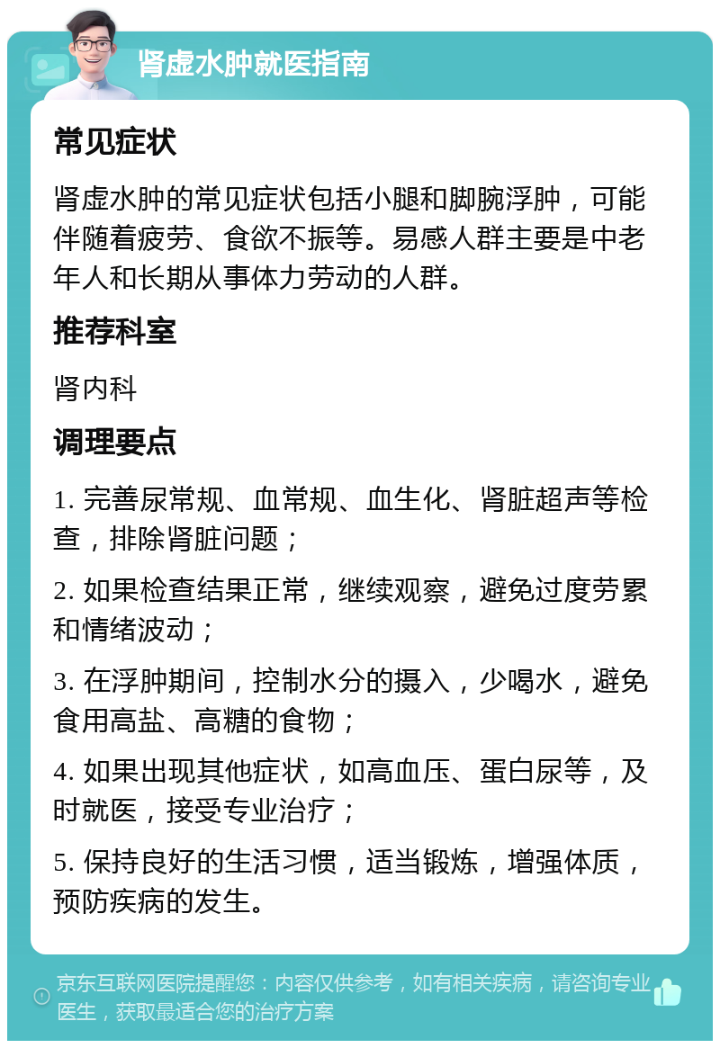 肾虚水肿就医指南 常见症状 肾虚水肿的常见症状包括小腿和脚腕浮肿，可能伴随着疲劳、食欲不振等。易感人群主要是中老年人和长期从事体力劳动的人群。 推荐科室 肾内科 调理要点 1. 完善尿常规、血常规、血生化、肾脏超声等检查，排除肾脏问题； 2. 如果检查结果正常，继续观察，避免过度劳累和情绪波动； 3. 在浮肿期间，控制水分的摄入，少喝水，避免食用高盐、高糖的食物； 4. 如果出现其他症状，如高血压、蛋白尿等，及时就医，接受专业治疗； 5. 保持良好的生活习惯，适当锻炼，增强体质，预防疾病的发生。