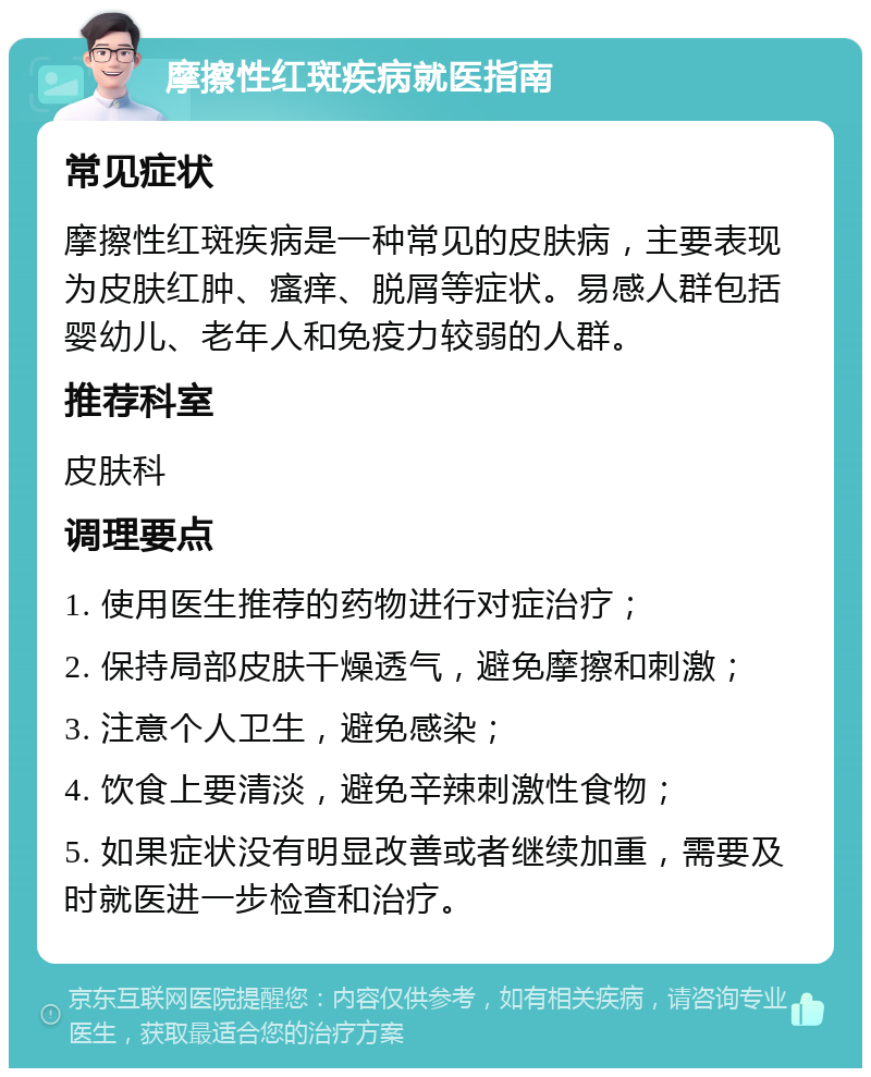 摩擦性红斑疾病就医指南 常见症状 摩擦性红斑疾病是一种常见的皮肤病，主要表现为皮肤红肿、瘙痒、脱屑等症状。易感人群包括婴幼儿、老年人和免疫力较弱的人群。 推荐科室 皮肤科 调理要点 1. 使用医生推荐的药物进行对症治疗； 2. 保持局部皮肤干燥透气，避免摩擦和刺激； 3. 注意个人卫生，避免感染； 4. 饮食上要清淡，避免辛辣刺激性食物； 5. 如果症状没有明显改善或者继续加重，需要及时就医进一步检查和治疗。