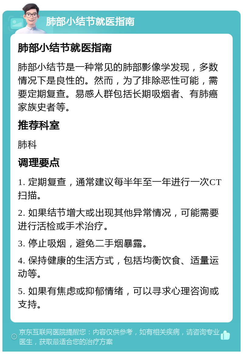 肺部小结节就医指南 肺部小结节就医指南 肺部小结节是一种常见的肺部影像学发现，多数情况下是良性的。然而，为了排除恶性可能，需要定期复查。易感人群包括长期吸烟者、有肺癌家族史者等。 推荐科室 肺科 调理要点 1. 定期复查，通常建议每半年至一年进行一次CT扫描。 2. 如果结节增大或出现其他异常情况，可能需要进行活检或手术治疗。 3. 停止吸烟，避免二手烟暴露。 4. 保持健康的生活方式，包括均衡饮食、适量运动等。 5. 如果有焦虑或抑郁情绪，可以寻求心理咨询或支持。