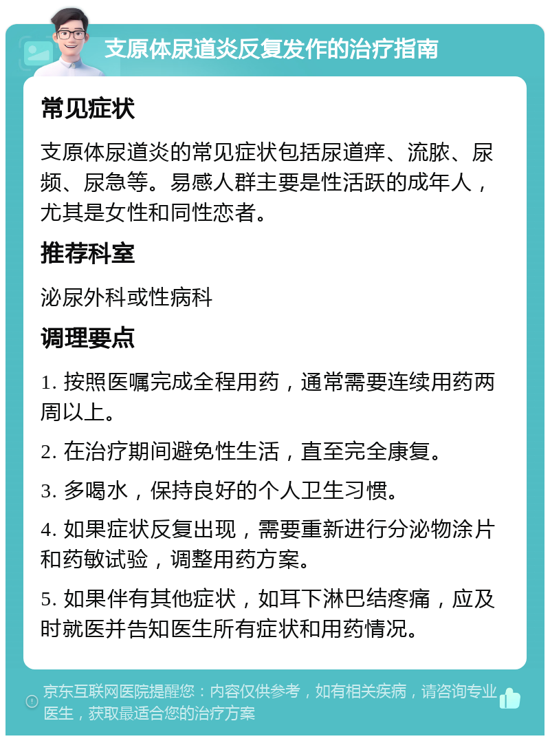 支原体尿道炎反复发作的治疗指南 常见症状 支原体尿道炎的常见症状包括尿道痒、流脓、尿频、尿急等。易感人群主要是性活跃的成年人，尤其是女性和同性恋者。 推荐科室 泌尿外科或性病科 调理要点 1. 按照医嘱完成全程用药，通常需要连续用药两周以上。 2. 在治疗期间避免性生活，直至完全康复。 3. 多喝水，保持良好的个人卫生习惯。 4. 如果症状反复出现，需要重新进行分泌物涂片和药敏试验，调整用药方案。 5. 如果伴有其他症状，如耳下淋巴结疼痛，应及时就医并告知医生所有症状和用药情况。