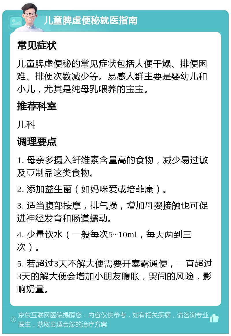 儿童脾虚便秘就医指南 常见症状 儿童脾虚便秘的常见症状包括大便干燥、排便困难、排便次数减少等。易感人群主要是婴幼儿和小儿，尤其是纯母乳喂养的宝宝。 推荐科室 儿科 调理要点 1. 母亲多摄入纤维素含量高的食物，减少易过敏及豆制品这类食物。 2. 添加益生菌（如妈咪爱或培菲康）。 3. 适当腹部按摩，排气操，增加母婴接触也可促进神经发育和肠道蠕动。 4. 少量饮水（一般每次5~10ml，每天两到三次）。 5. 若超过3天不解大便需要开塞露通便，一直超过3天的解大便会增加小朋友腹胀，哭闹的风险，影响奶量。