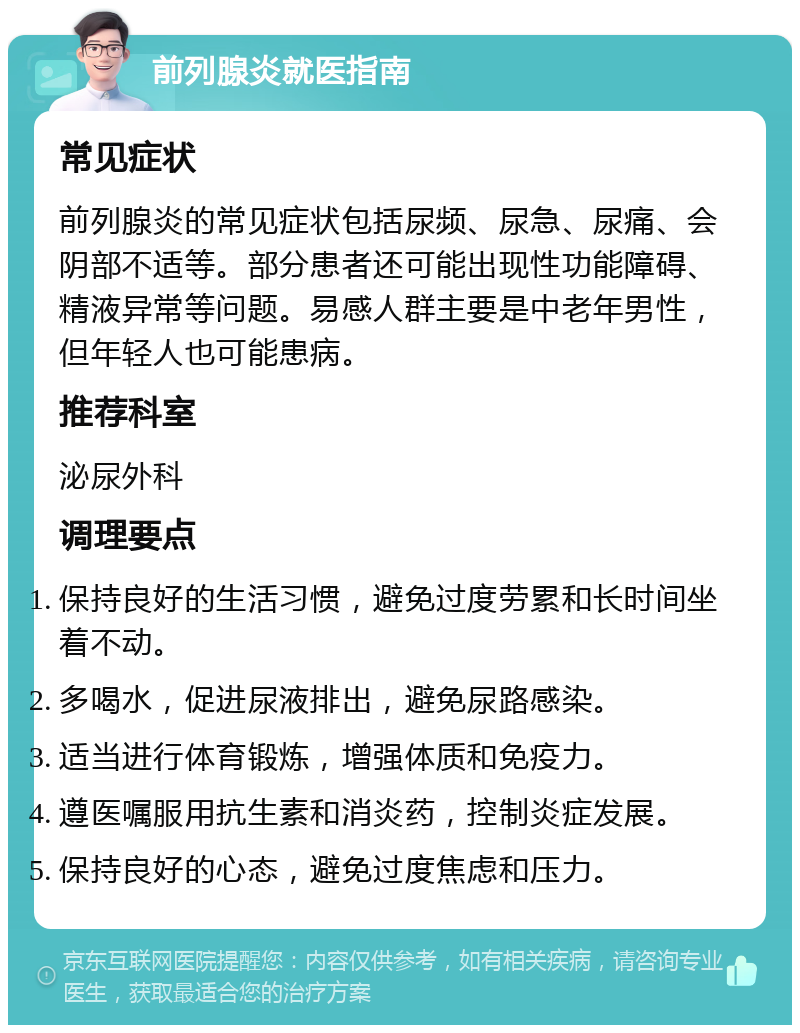 前列腺炎就医指南 常见症状 前列腺炎的常见症状包括尿频、尿急、尿痛、会阴部不适等。部分患者还可能出现性功能障碍、精液异常等问题。易感人群主要是中老年男性，但年轻人也可能患病。 推荐科室 泌尿外科 调理要点 保持良好的生活习惯，避免过度劳累和长时间坐着不动。 多喝水，促进尿液排出，避免尿路感染。 适当进行体育锻炼，增强体质和免疫力。 遵医嘱服用抗生素和消炎药，控制炎症发展。 保持良好的心态，避免过度焦虑和压力。