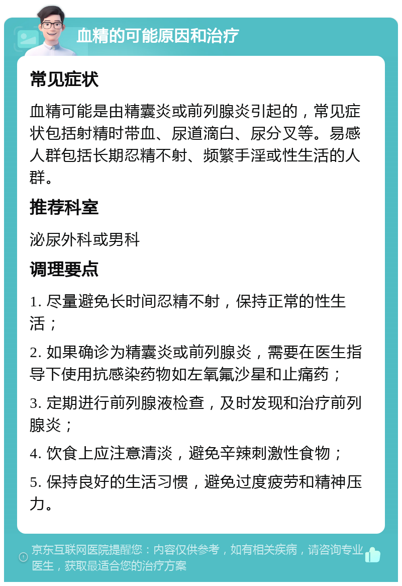 血精的可能原因和治疗 常见症状 血精可能是由精囊炎或前列腺炎引起的，常见症状包括射精时带血、尿道滴白、尿分叉等。易感人群包括长期忍精不射、频繁手淫或性生活的人群。 推荐科室 泌尿外科或男科 调理要点 1. 尽量避免长时间忍精不射，保持正常的性生活； 2. 如果确诊为精囊炎或前列腺炎，需要在医生指导下使用抗感染药物如左氧氟沙星和止痛药； 3. 定期进行前列腺液检查，及时发现和治疗前列腺炎； 4. 饮食上应注意清淡，避免辛辣刺激性食物； 5. 保持良好的生活习惯，避免过度疲劳和精神压力。