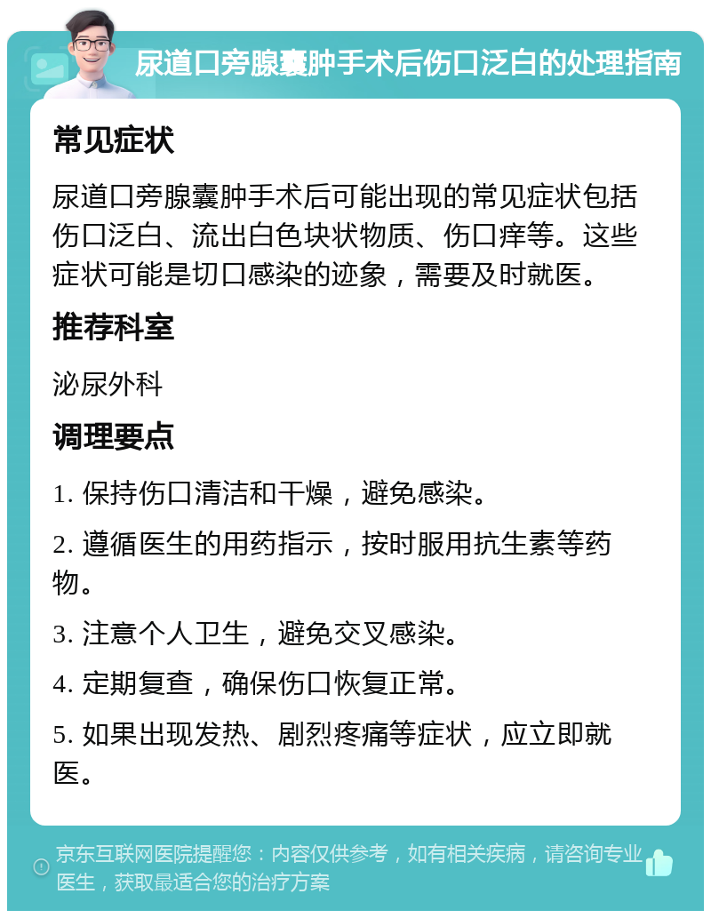 尿道口旁腺囊肿手术后伤口泛白的处理指南 常见症状 尿道口旁腺囊肿手术后可能出现的常见症状包括伤口泛白、流出白色块状物质、伤口痒等。这些症状可能是切口感染的迹象，需要及时就医。 推荐科室 泌尿外科 调理要点 1. 保持伤口清洁和干燥，避免感染。 2. 遵循医生的用药指示，按时服用抗生素等药物。 3. 注意个人卫生，避免交叉感染。 4. 定期复查，确保伤口恢复正常。 5. 如果出现发热、剧烈疼痛等症状，应立即就医。