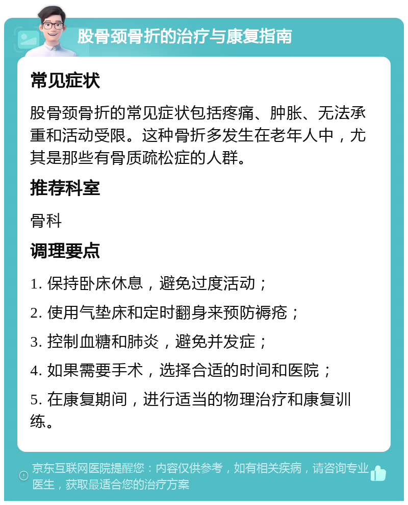 股骨颈骨折的治疗与康复指南 常见症状 股骨颈骨折的常见症状包括疼痛、肿胀、无法承重和活动受限。这种骨折多发生在老年人中，尤其是那些有骨质疏松症的人群。 推荐科室 骨科 调理要点 1. 保持卧床休息，避免过度活动； 2. 使用气垫床和定时翻身来预防褥疮； 3. 控制血糖和肺炎，避免并发症； 4. 如果需要手术，选择合适的时间和医院； 5. 在康复期间，进行适当的物理治疗和康复训练。