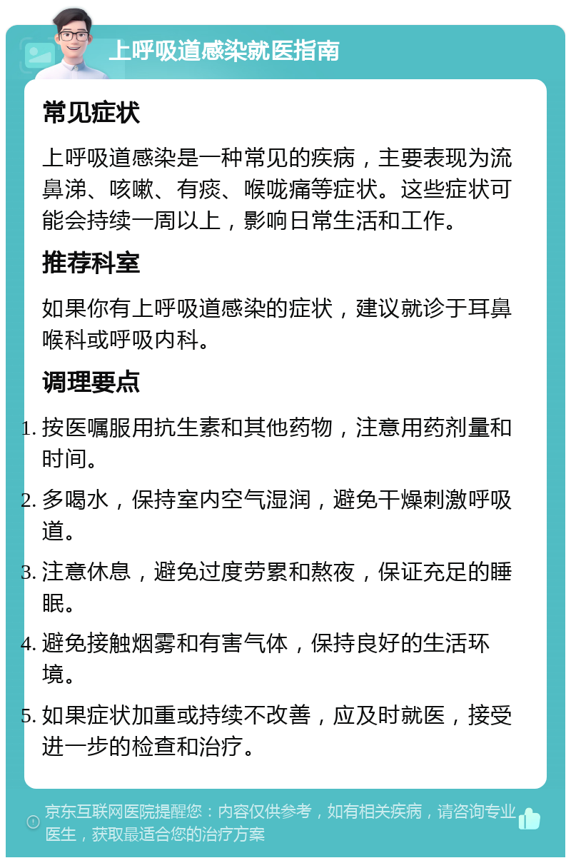 上呼吸道感染就医指南 常见症状 上呼吸道感染是一种常见的疾病，主要表现为流鼻涕、咳嗽、有痰、喉咙痛等症状。这些症状可能会持续一周以上，影响日常生活和工作。 推荐科室 如果你有上呼吸道感染的症状，建议就诊于耳鼻喉科或呼吸内科。 调理要点 按医嘱服用抗生素和其他药物，注意用药剂量和时间。 多喝水，保持室内空气湿润，避免干燥刺激呼吸道。 注意休息，避免过度劳累和熬夜，保证充足的睡眠。 避免接触烟雾和有害气体，保持良好的生活环境。 如果症状加重或持续不改善，应及时就医，接受进一步的检查和治疗。