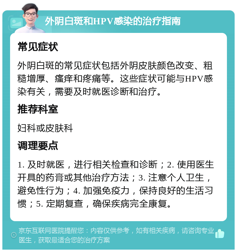 外阴白斑和HPV感染的治疗指南 常见症状 外阴白斑的常见症状包括外阴皮肤颜色改变、粗糙增厚、瘙痒和疼痛等。这些症状可能与HPV感染有关，需要及时就医诊断和治疗。 推荐科室 妇科或皮肤科 调理要点 1. 及时就医，进行相关检查和诊断；2. 使用医生开具的药膏或其他治疗方法；3. 注意个人卫生，避免性行为；4. 加强免疫力，保持良好的生活习惯；5. 定期复查，确保疾病完全康复。