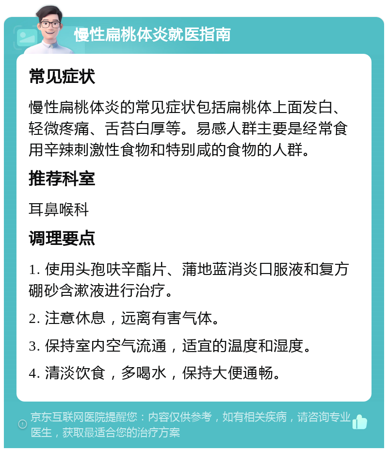 慢性扁桃体炎就医指南 常见症状 慢性扁桃体炎的常见症状包括扁桃体上面发白、轻微疼痛、舌苔白厚等。易感人群主要是经常食用辛辣刺激性食物和特别咸的食物的人群。 推荐科室 耳鼻喉科 调理要点 1. 使用头孢呋辛酯片、蒲地蓝消炎口服液和复方硼砂含漱液进行治疗。 2. 注意休息，远离有害气体。 3. 保持室内空气流通，适宜的温度和湿度。 4. 清淡饮食，多喝水，保持大便通畅。