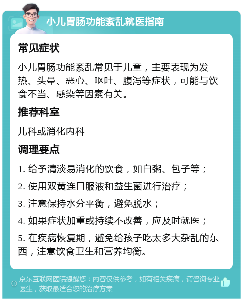 小儿胃肠功能紊乱就医指南 常见症状 小儿胃肠功能紊乱常见于儿童，主要表现为发热、头晕、恶心、呕吐、腹泻等症状，可能与饮食不当、感染等因素有关。 推荐科室 儿科或消化内科 调理要点 1. 给予清淡易消化的饮食，如白粥、包子等； 2. 使用双黄连口服液和益生菌进行治疗； 3. 注意保持水分平衡，避免脱水； 4. 如果症状加重或持续不改善，应及时就医； 5. 在疾病恢复期，避免给孩子吃太多大杂乱的东西，注意饮食卫生和营养均衡。