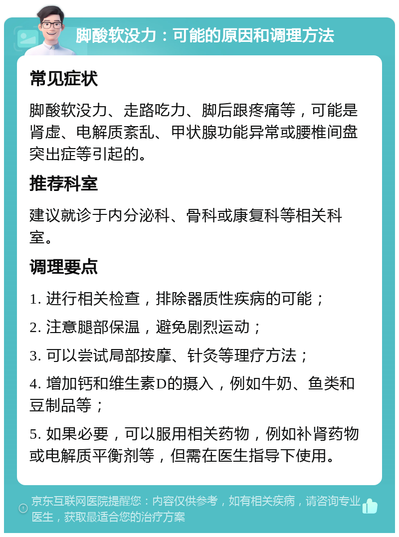 脚酸软没力：可能的原因和调理方法 常见症状 脚酸软没力、走路吃力、脚后跟疼痛等，可能是肾虚、电解质紊乱、甲状腺功能异常或腰椎间盘突出症等引起的。 推荐科室 建议就诊于内分泌科、骨科或康复科等相关科室。 调理要点 1. 进行相关检查，排除器质性疾病的可能； 2. 注意腿部保温，避免剧烈运动； 3. 可以尝试局部按摩、针灸等理疗方法； 4. 增加钙和维生素D的摄入，例如牛奶、鱼类和豆制品等； 5. 如果必要，可以服用相关药物，例如补肾药物或电解质平衡剂等，但需在医生指导下使用。