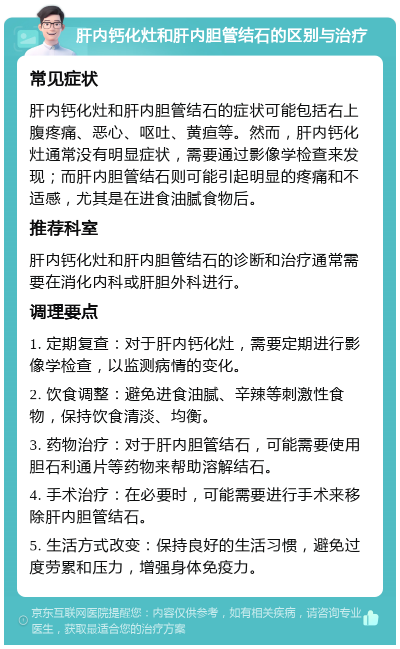 肝内钙化灶和肝内胆管结石的区别与治疗 常见症状 肝内钙化灶和肝内胆管结石的症状可能包括右上腹疼痛、恶心、呕吐、黄疸等。然而，肝内钙化灶通常没有明显症状，需要通过影像学检查来发现；而肝内胆管结石则可能引起明显的疼痛和不适感，尤其是在进食油腻食物后。 推荐科室 肝内钙化灶和肝内胆管结石的诊断和治疗通常需要在消化内科或肝胆外科进行。 调理要点 1. 定期复查：对于肝内钙化灶，需要定期进行影像学检查，以监测病情的变化。 2. 饮食调整：避免进食油腻、辛辣等刺激性食物，保持饮食清淡、均衡。 3. 药物治疗：对于肝内胆管结石，可能需要使用胆石利通片等药物来帮助溶解结石。 4. 手术治疗：在必要时，可能需要进行手术来移除肝内胆管结石。 5. 生活方式改变：保持良好的生活习惯，避免过度劳累和压力，增强身体免疫力。