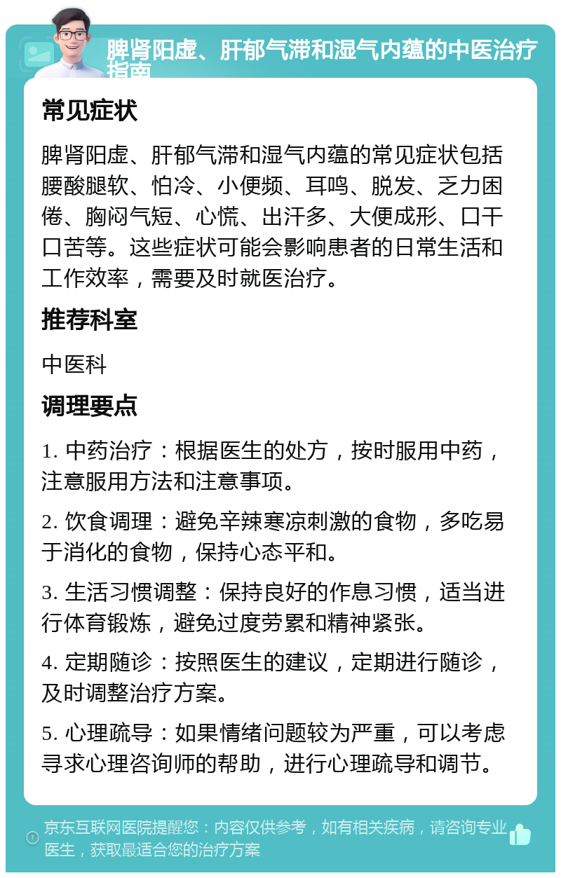 脾肾阳虚、肝郁气滞和湿气内蕴的中医治疗指南 常见症状 脾肾阳虚、肝郁气滞和湿气内蕴的常见症状包括腰酸腿软、怕冷、小便频、耳鸣、脱发、乏力困倦、胸闷气短、心慌、出汗多、大便成形、口干口苦等。这些症状可能会影响患者的日常生活和工作效率，需要及时就医治疗。 推荐科室 中医科 调理要点 1. 中药治疗：根据医生的处方，按时服用中药，注意服用方法和注意事项。 2. 饮食调理：避免辛辣寒凉刺激的食物，多吃易于消化的食物，保持心态平和。 3. 生活习惯调整：保持良好的作息习惯，适当进行体育锻炼，避免过度劳累和精神紧张。 4. 定期随诊：按照医生的建议，定期进行随诊，及时调整治疗方案。 5. 心理疏导：如果情绪问题较为严重，可以考虑寻求心理咨询师的帮助，进行心理疏导和调节。