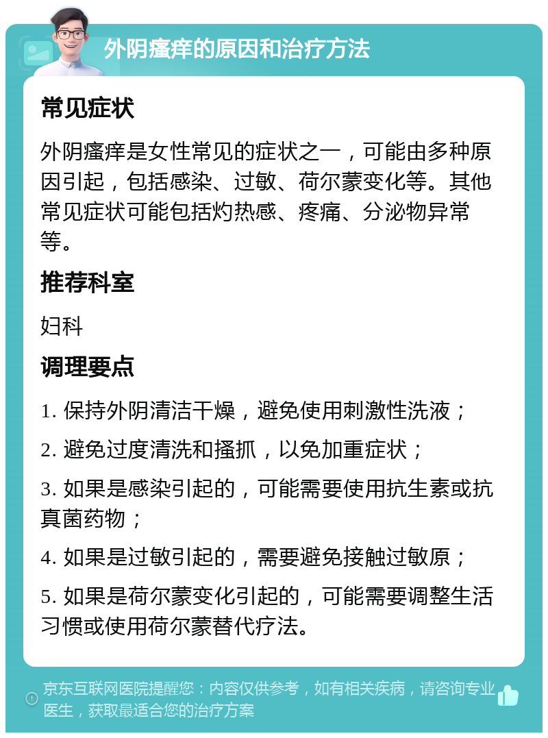 外阴瘙痒的原因和治疗方法 常见症状 外阴瘙痒是女性常见的症状之一，可能由多种原因引起，包括感染、过敏、荷尔蒙变化等。其他常见症状可能包括灼热感、疼痛、分泌物异常等。 推荐科室 妇科 调理要点 1. 保持外阴清洁干燥，避免使用刺激性洗液； 2. 避免过度清洗和搔抓，以免加重症状； 3. 如果是感染引起的，可能需要使用抗生素或抗真菌药物； 4. 如果是过敏引起的，需要避免接触过敏原； 5. 如果是荷尔蒙变化引起的，可能需要调整生活习惯或使用荷尔蒙替代疗法。