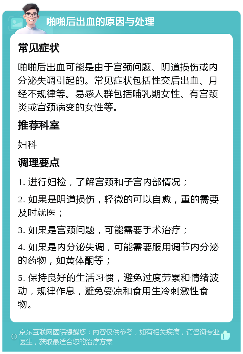 啪啪后出血的原因与处理 常见症状 啪啪后出血可能是由于宫颈问题、阴道损伤或内分泌失调引起的。常见症状包括性交后出血、月经不规律等。易感人群包括哺乳期女性、有宫颈炎或宫颈病变的女性等。 推荐科室 妇科 调理要点 1. 进行妇检，了解宫颈和子宫内部情况； 2. 如果是阴道损伤，轻微的可以自愈，重的需要及时就医； 3. 如果是宫颈问题，可能需要手术治疗； 4. 如果是内分泌失调，可能需要服用调节内分泌的药物，如黄体酮等； 5. 保持良好的生活习惯，避免过度劳累和情绪波动，规律作息，避免受凉和食用生冷刺激性食物。