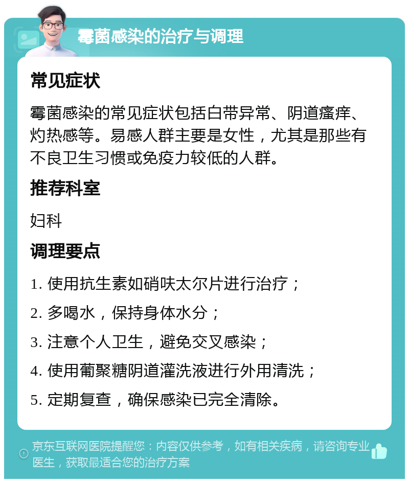 霉菌感染的治疗与调理 常见症状 霉菌感染的常见症状包括白带异常、阴道瘙痒、灼热感等。易感人群主要是女性，尤其是那些有不良卫生习惯或免疫力较低的人群。 推荐科室 妇科 调理要点 1. 使用抗生素如硝呋太尔片进行治疗； 2. 多喝水，保持身体水分； 3. 注意个人卫生，避免交叉感染； 4. 使用葡聚糖阴道灌洗液进行外用清洗； 5. 定期复查，确保感染已完全清除。