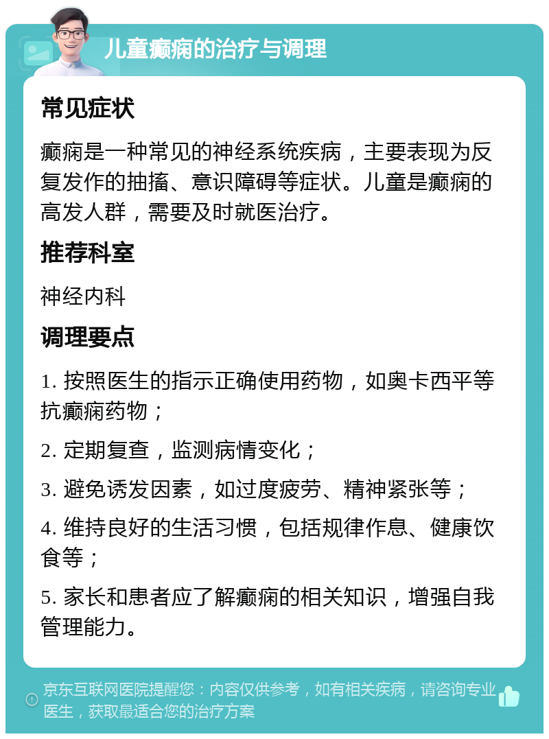 儿童癫痫的治疗与调理 常见症状 癫痫是一种常见的神经系统疾病，主要表现为反复发作的抽搐、意识障碍等症状。儿童是癫痫的高发人群，需要及时就医治疗。 推荐科室 神经内科 调理要点 1. 按照医生的指示正确使用药物，如奥卡西平等抗癫痫药物； 2. 定期复查，监测病情变化； 3. 避免诱发因素，如过度疲劳、精神紧张等； 4. 维持良好的生活习惯，包括规律作息、健康饮食等； 5. 家长和患者应了解癫痫的相关知识，增强自我管理能力。