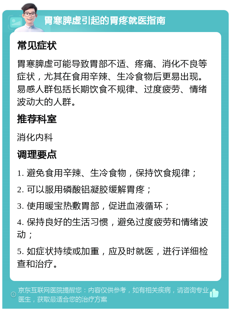 胃寒脾虚引起的胃疼就医指南 常见症状 胃寒脾虚可能导致胃部不适、疼痛、消化不良等症状，尤其在食用辛辣、生冷食物后更易出现。易感人群包括长期饮食不规律、过度疲劳、情绪波动大的人群。 推荐科室 消化内科 调理要点 1. 避免食用辛辣、生冷食物，保持饮食规律； 2. 可以服用磷酸铝凝胶缓解胃疼； 3. 使用暖宝热敷胃部，促进血液循环； 4. 保持良好的生活习惯，避免过度疲劳和情绪波动； 5. 如症状持续或加重，应及时就医，进行详细检查和治疗。